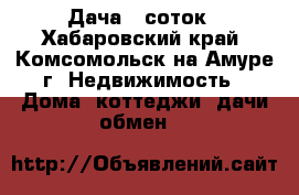 Дача 6 соток - Хабаровский край, Комсомольск-на-Амуре г. Недвижимость » Дома, коттеджи, дачи обмен   